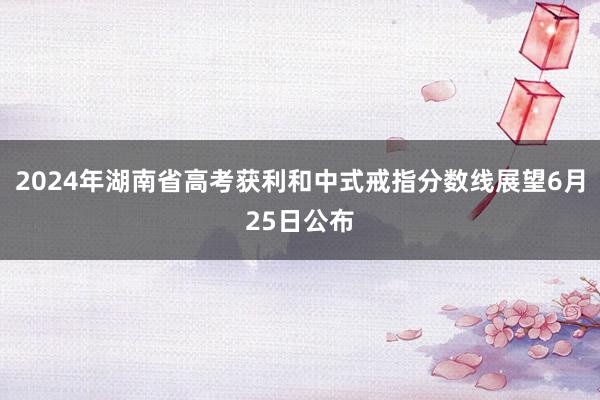 2024年湖南省高考获利和中式戒指分数线展望6月25日公布